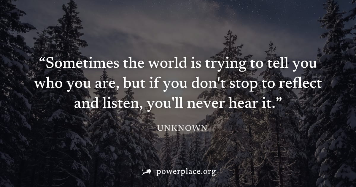 "Sometimes the world is trying to tell you who you are, but if you don't stop to reflect and listen, you'll never hear it." — Unknown