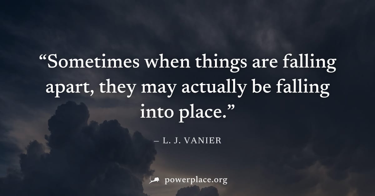 "Sometimes when things are falling apart, they may actually be falling into place." — L. J. Vanier