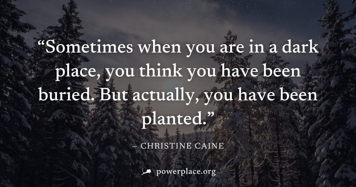 "Sometimes when you are in a dark place, you think you have been buried. But actually, you have been planted." — Christine Caine