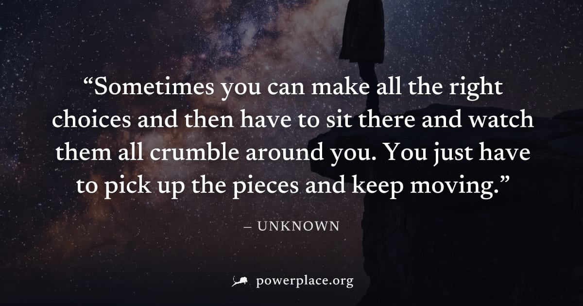 "Sometimes you can make all the right choices and then have to sit there and watch them all crumble around you. You just have to pick up the pieces and keep moving." — Unknown