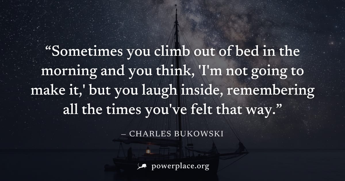 "Sometimes you climb out of bed in the morning and you think, 'I'm not going to make it,' but you laugh inside, remembering all the times you've felt that way." — Charles Bukowski