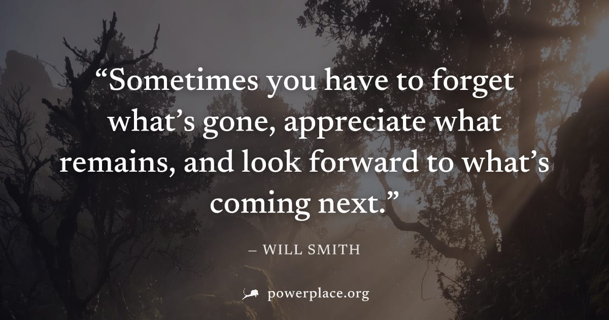 "Sometimes you have to forget what’s gone, appreciate what remains, and look forward to what’s coming next." — Will Smith