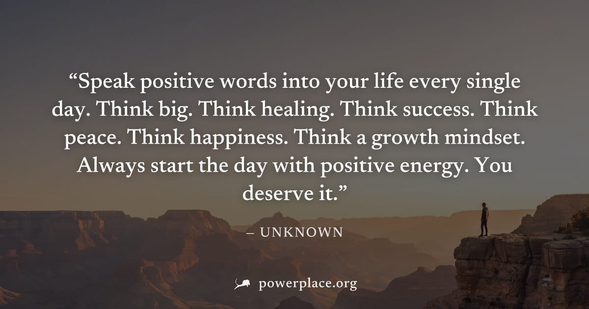 "Speak positive words into your life every single day. Think big. Think healing. Think success. Think peace. Think happiness. Think a growth mindset. Always start the day with positive energy. You des