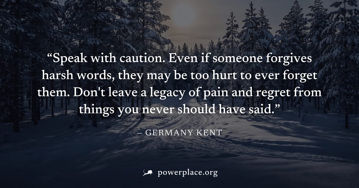 "Speak with caution. Even if someone forgives harsh words, they may be too hurt to ever forget them. Don't leave a legacy of pain and regret from things you never should have said." — Germany Kent