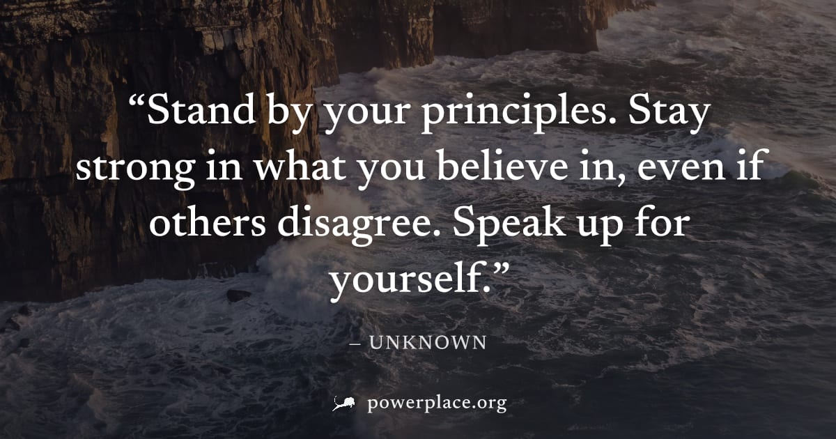 "Stand by your principles. Stay strong in what you believe in, even if others disagree. Speak up for yourself." — Unknown