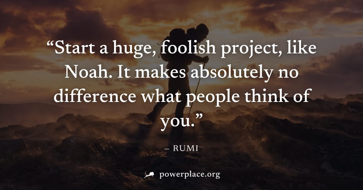 "Start a huge, foolish project, like Noah. It makes absolutely no difference what people think of you." — Rumi