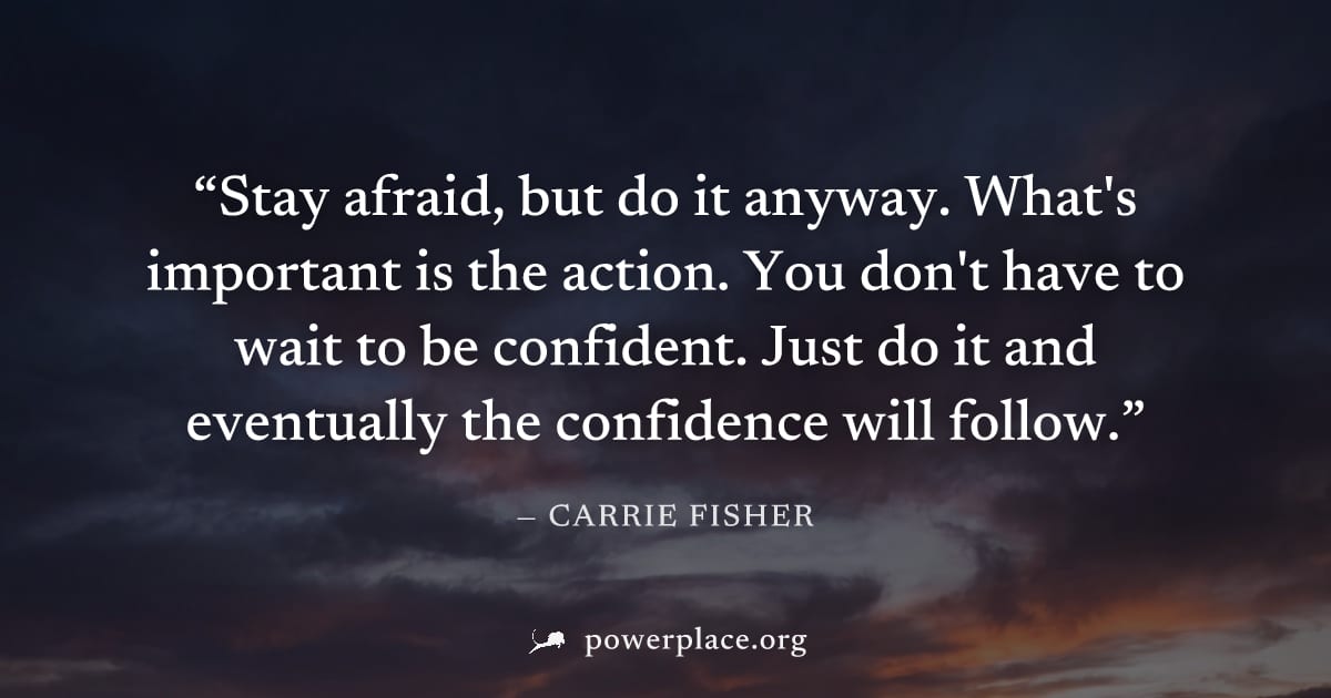 "Stay afraid, but do it anyway. What's important is the action. You don't have to wait to be confident. Just do it and eventually the confidence will follow." — Carrie Fisher