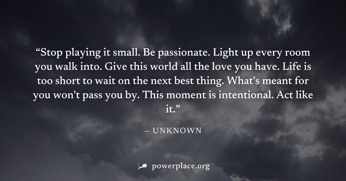"Stop playing it small. Be passionate. Light up every room you walk into. Give this world all the love you have. Life is too short to wait on the next best thing. What's meant for you won't pass you b