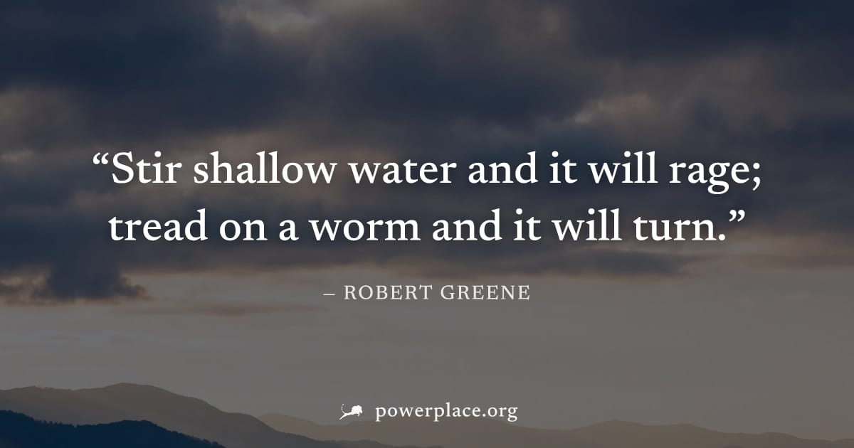 "Stir shallow water and it will rage; tread on a worm and it will turn." — Robert Greene