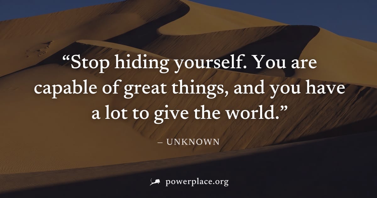 "Stop hiding yourself. You are capable of great things, and you have a lot to give the world." — Unknown