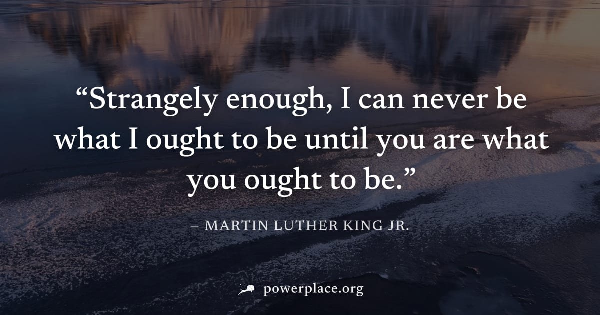 "Strangely enough, I can never be what I ought to be until you are what you ought to be." — Martin Luther King Jr.