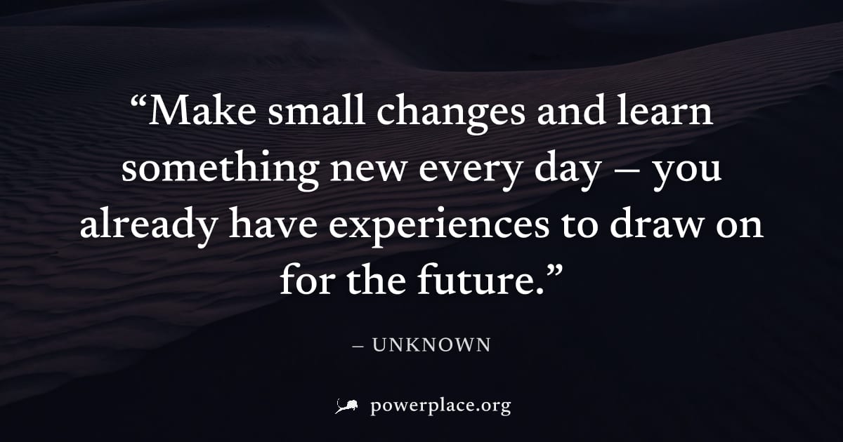 "Make small changes and learn something new every day — you already have experiences to draw on for the future." — Unknown