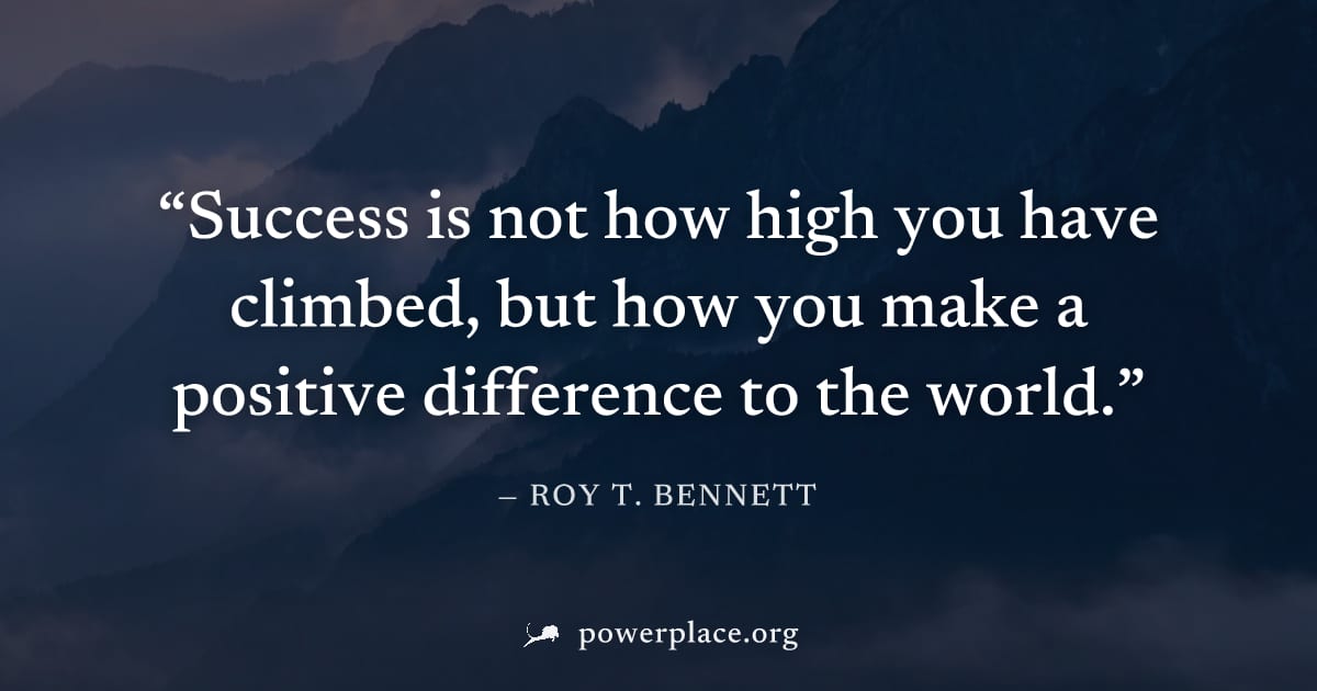 "Success is not how high you have climbed, but how you make a positive difference to the world." — Roy T. Bennett