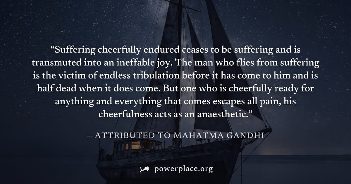 "Suffering cheerfully endured ceases to be suffering and is transmuted into an ineffable joy. The man who flies from suffering is the victim of endless tribulation before it has come to him and is hal
