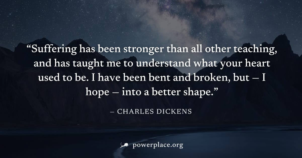 "Suffering has been stronger than all other teaching, and has taught me to understand what your heart used to be. I have been bent and broken, but — I hope — into a better shape." — Charles Dickens