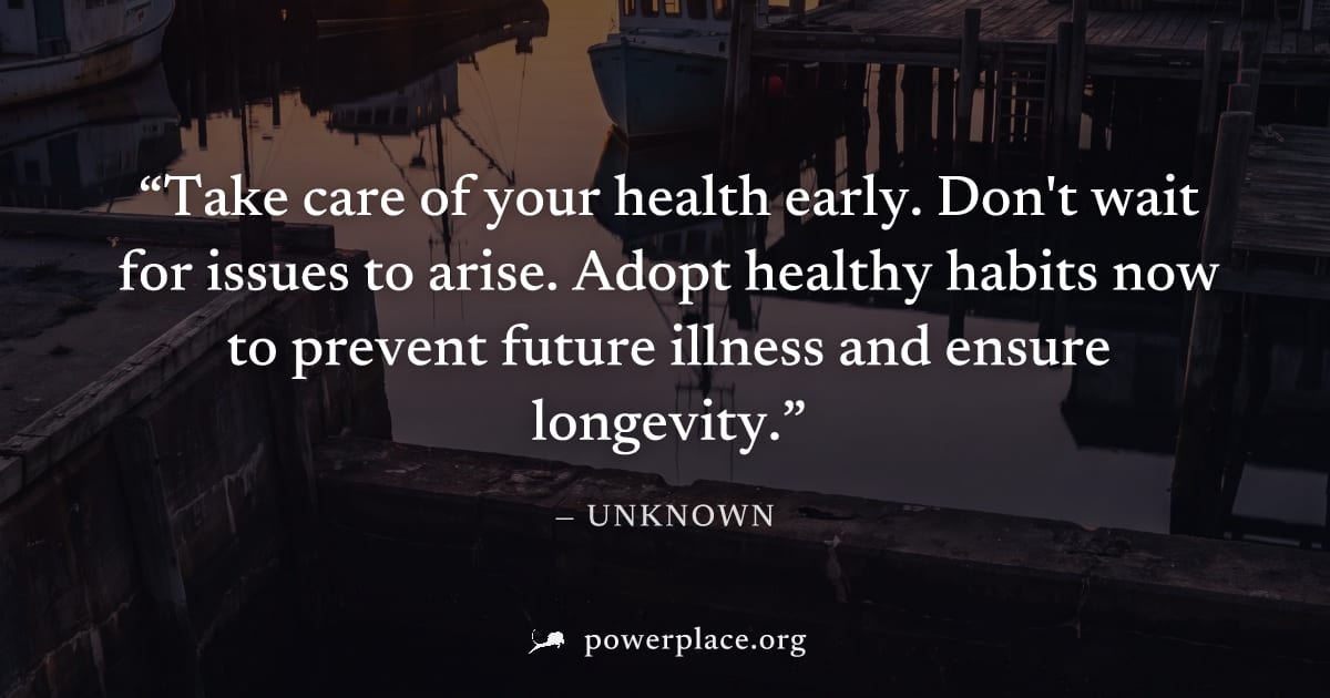 "Take care of your health early. Don't wait for issues to arise. Adopt healthy habits now to prevent future illness and ensure longevity." — Unknown