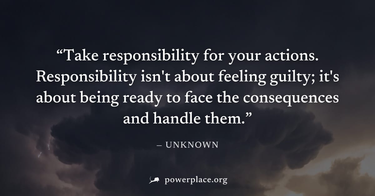 "Take responsibility for your actions. Responsibility isn't about feeling guilty; it's about being ready to face the consequences and handle them." — Unknown