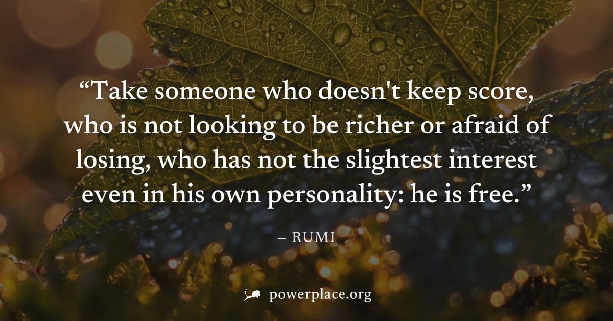 "Take someone who doesn't keep score, who is not looking to be richer or afraid of losing, who has not the slightest interest even in his own personality: he is free." — Rumi