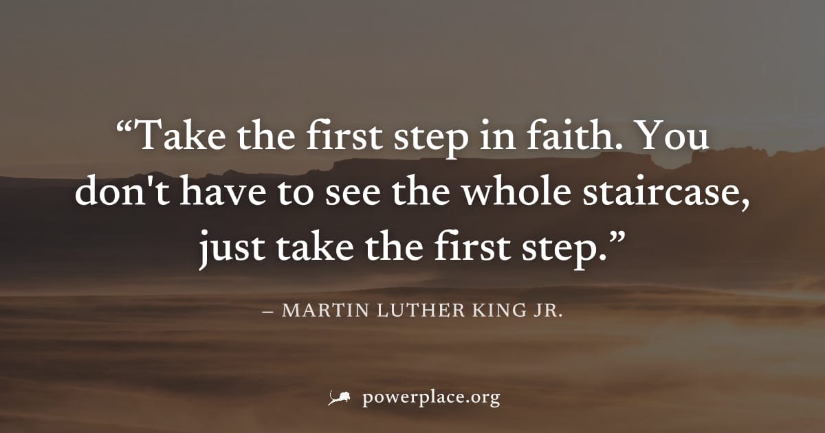 "Take the first step in faith. You don't have to see the whole staircase, just take the first step." — Martin Luther King Jr.