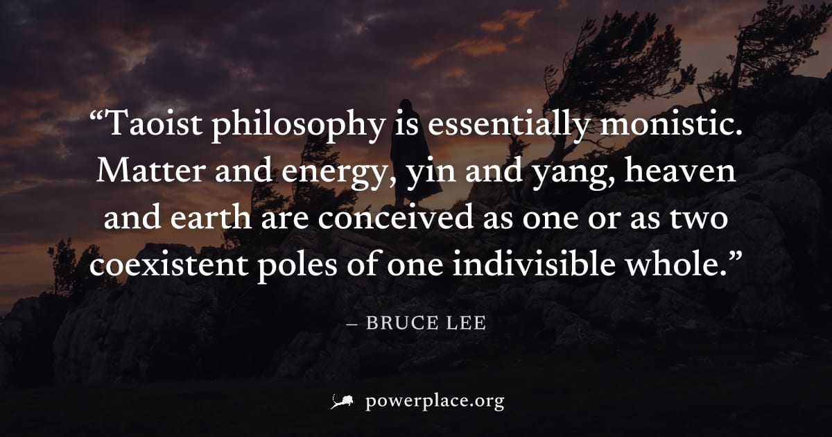 "Taoist philosophy is essentially monistic. Matter and energy, yin and yang, heaven and earth are conceived as one or as two coexistent poles of one indivisible whole." — Bruce Lee