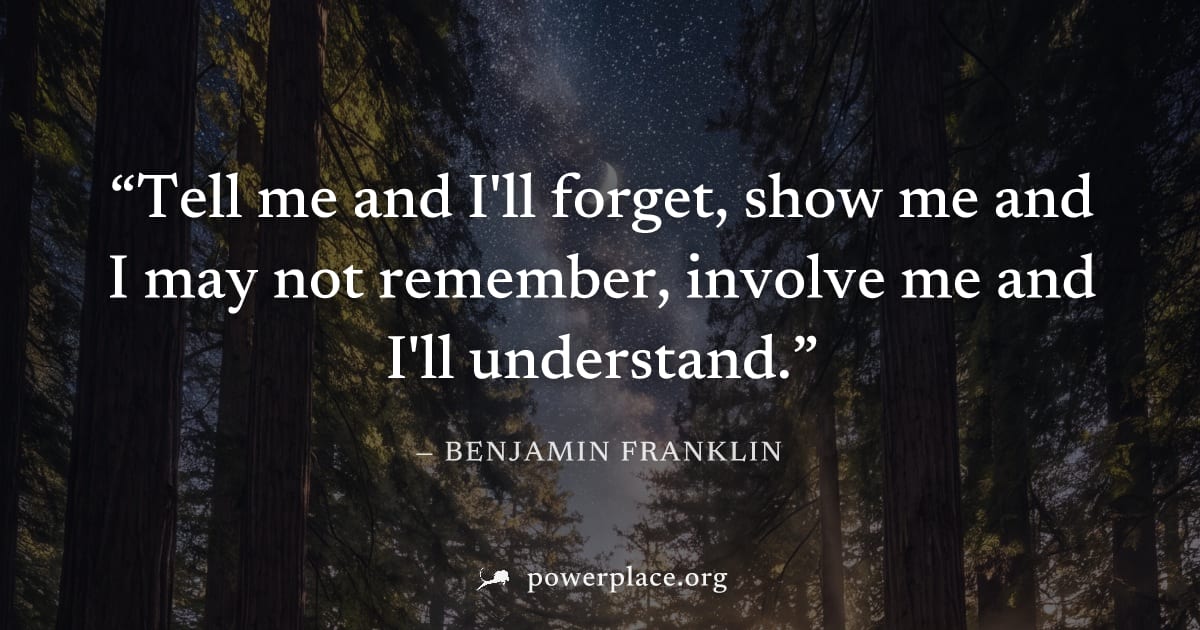 "Tell me and I'll forget, show me and I may not remember, involve me and I'll understand." — Benjamin Franklin