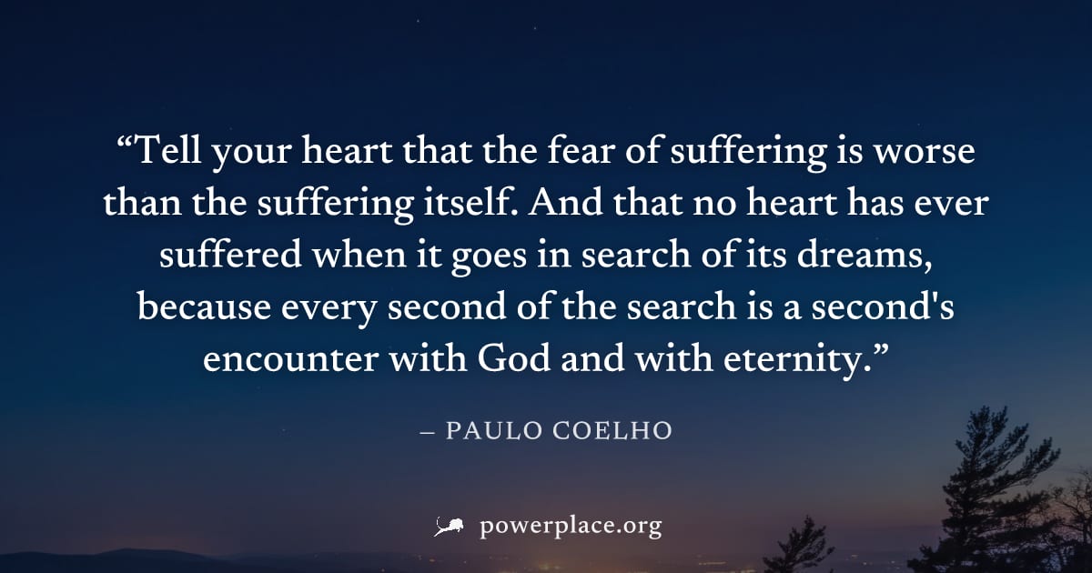 "Tell your heart that the fear of suffering is worse than the suffering itself. And that no heart has ever suffered when it goes in search of its dreams, because every second of the search is a second