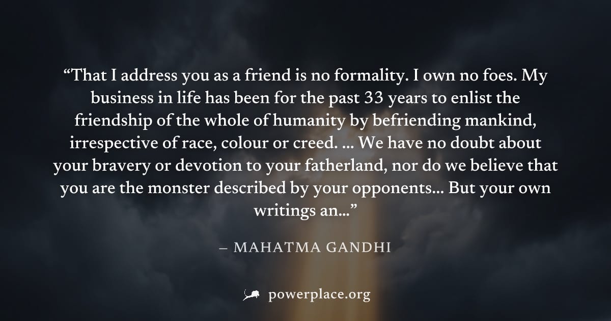 "That I address you as a friend is no formality. I own no foes. My business in life has been for the past 33 years to enlist the friendship of the whole of humanity by befriending mankind, irrespectiv