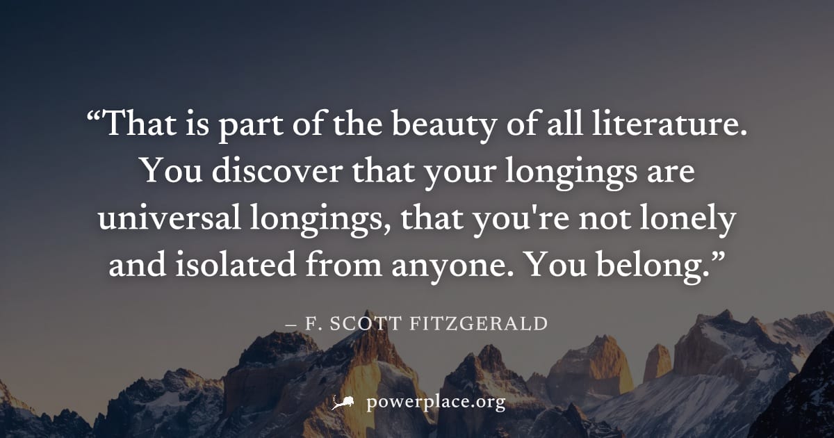 "That is part of the beauty of all literature. You discover that your longings are universal longings, that you're not lonely and isolated from anyone. You belong." — F. Scott Fitzgerald