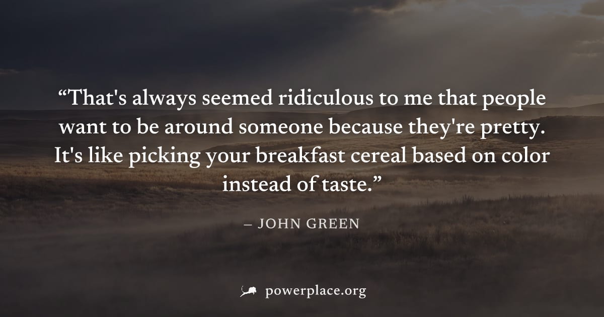 "That's always seemed ridiculous to me that people want to be around someone because they're pretty. It's like picking your breakfast cereal based on color instead of taste." — John Green