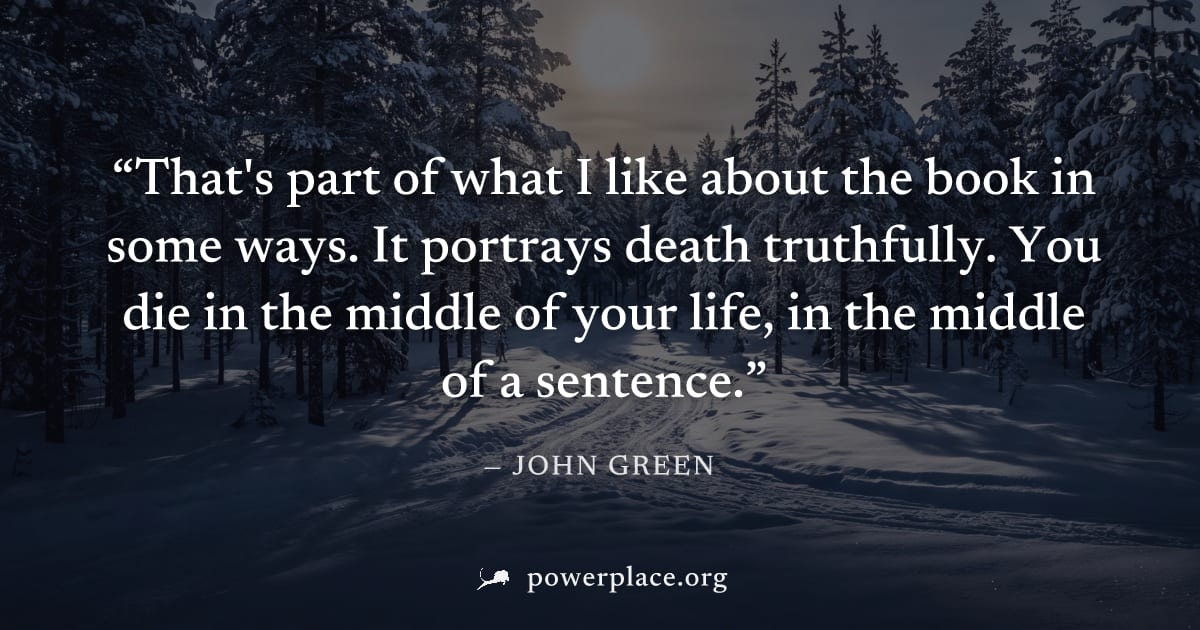 "That's part of what I like about the book in some ways. It portrays death truthfully. You die in the middle of your life, in the middle of a sentence." — John Green