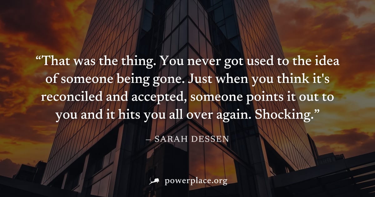 "That was the thing. You never got used to the idea of someone being gone. Just when you think it's reconciled and accepted, someone points it out to you and it hits you all over again. Shocking." — S