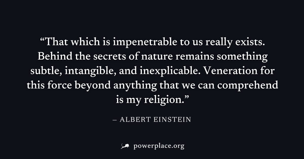 "That which is impenetrable to us really exists. Behind the secrets of nature remains something subtle, intangible, and inexplicable. Veneration for this force beyond anything that we can comprehend i