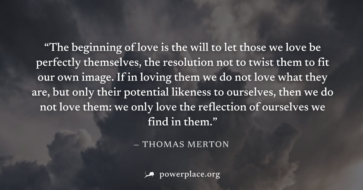 "The beginning of love is the will to let those we love be perfectly themselves, the resolution not to twist them to fit our own image. If in loving them we do not love what they are, but only their p