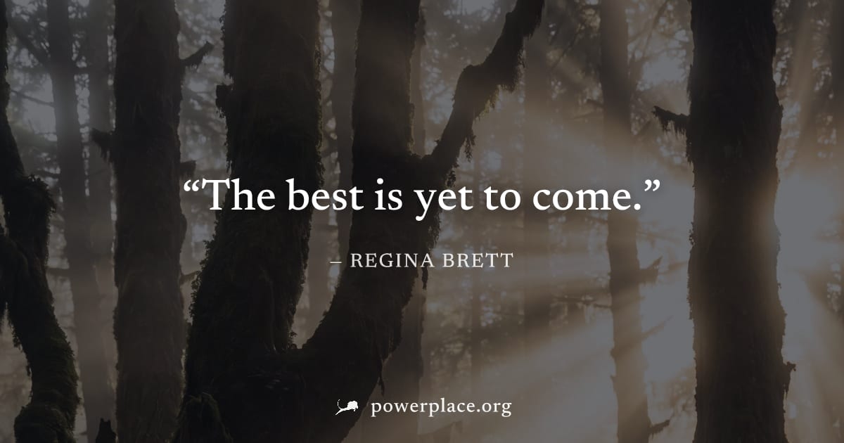 "The best is yet to come." — Regina Brett