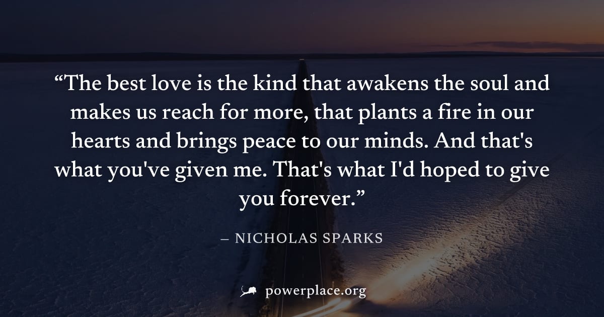"The best love is the kind that awakens the soul and makes us reach for more, that plants a fire in our hearts and brings peace to our minds. And that's what you've given me. That's what I'd hoped to 