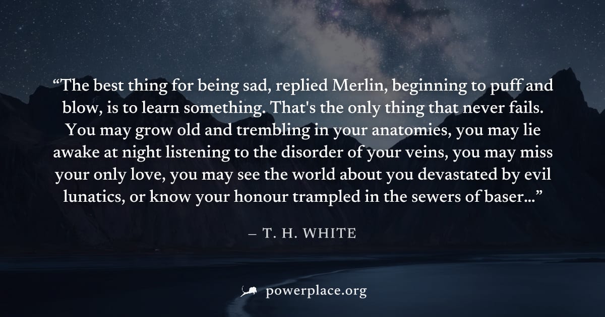 "The best thing for being sad, replied Merlin, beginning to puff and blow, is to learn something. That's the only thing that never fails. You may grow old and trembling in your anatomies, you may lie 