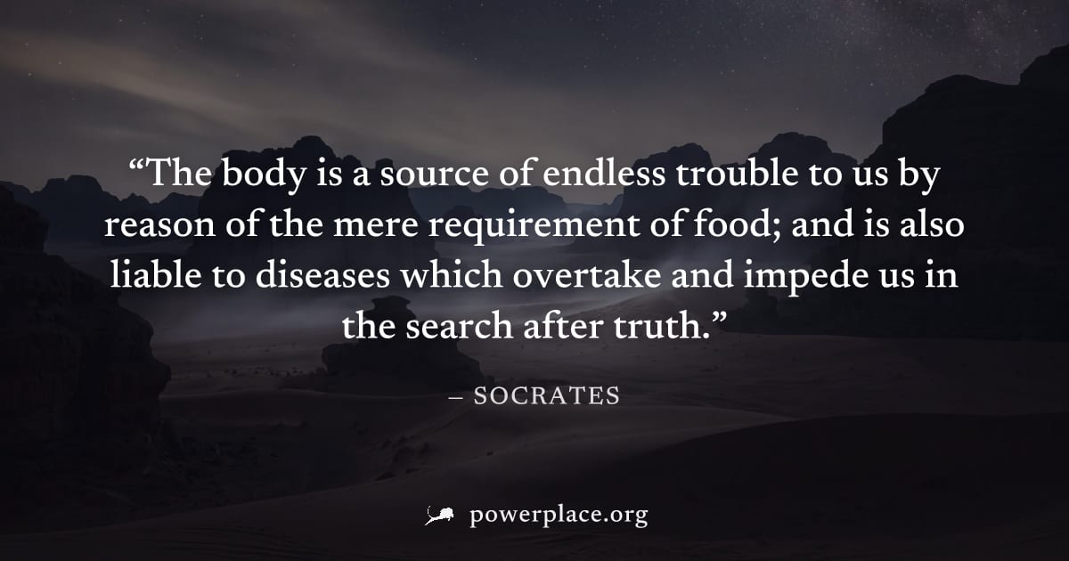 "The body is a source of endless trouble to us by reason of the mere requirement of food; and is also liable to diseases which overtake and impede us in the search after truth." — Socrates