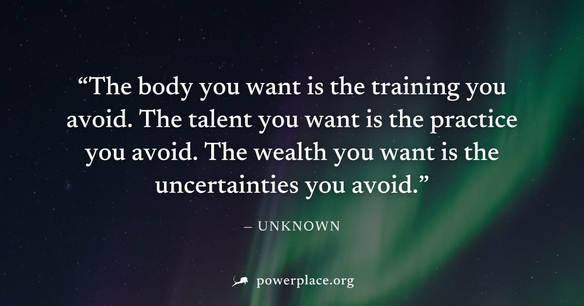 "The body you want is the training you avoid. The talent you want is the practice you avoid. The wealth you want is the uncertainties you avoid." — Unknown