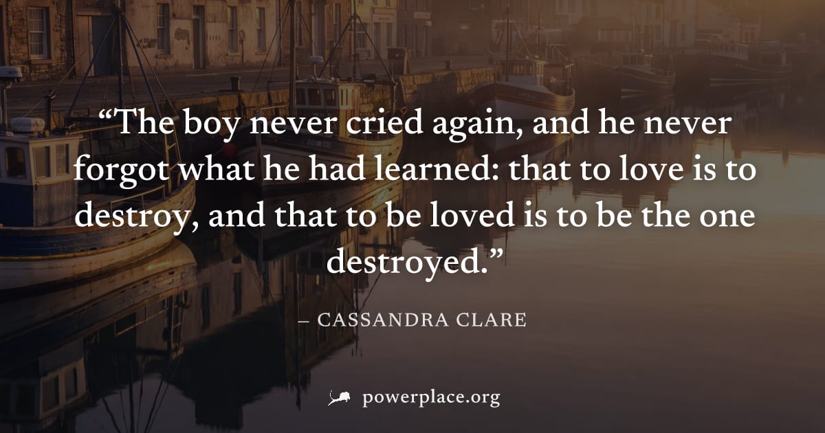 "The boy never cried again, and he never forgot what he had learned: that to love is to destroy, and that to be loved is to be the one destroyed." — Cassandra Clare