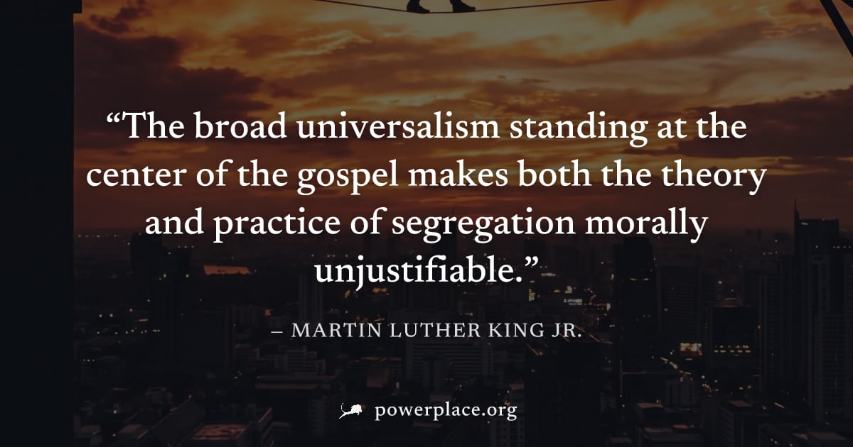 "The broad universalism standing at the center of the gospel makes both the theory and practice of segregation morally unjustifiable." — Martin Luther King Jr.
