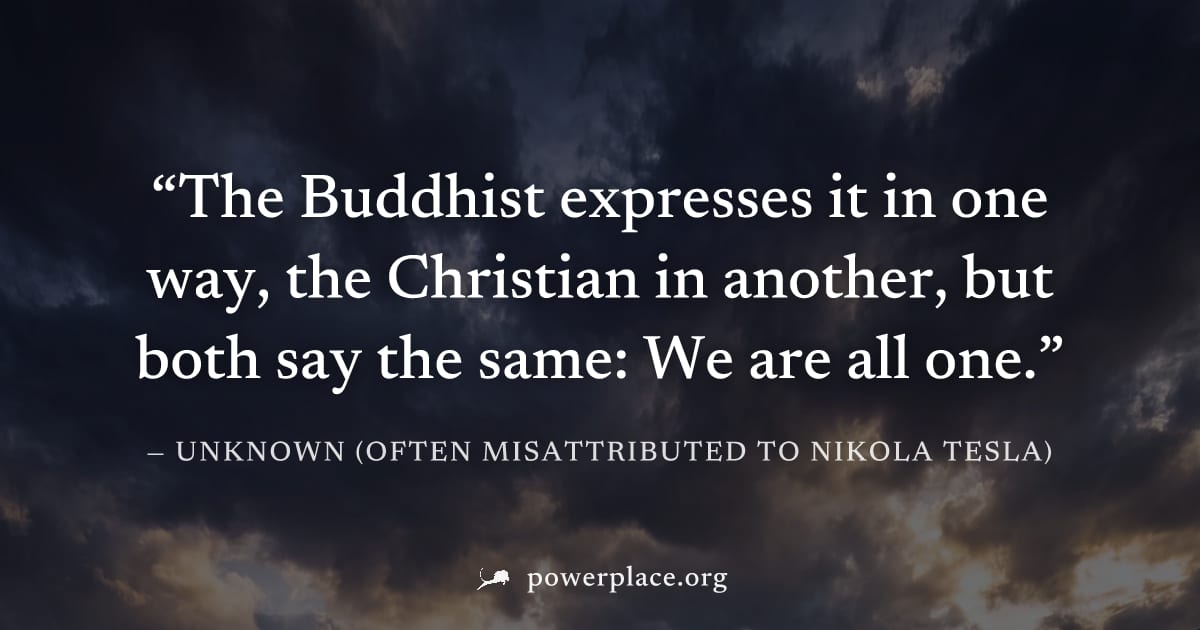 "The Buddhist expresses it in one way, the Christian in another, but both say the same: We are all one." — Unknown (often misattributed to Nikola Tesla)