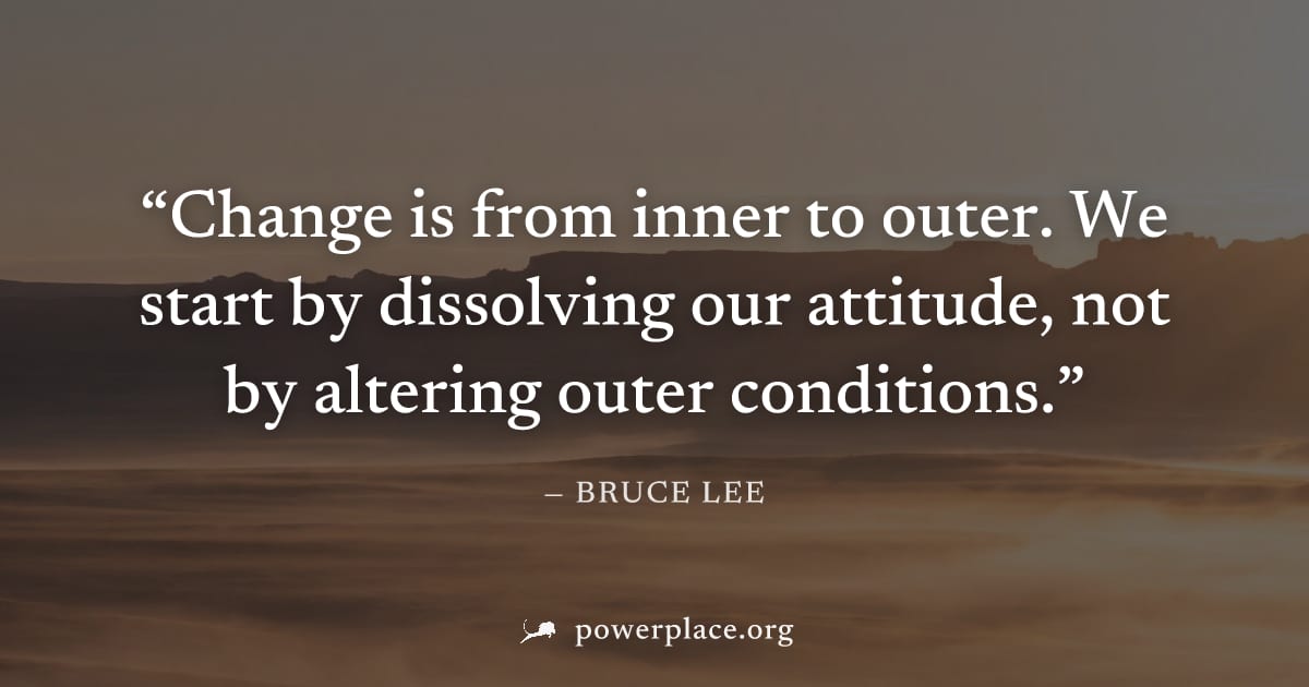 "Change is from inner to outer. We start by dissolving our attitude, not by altering outer conditions." — Bruce Lee