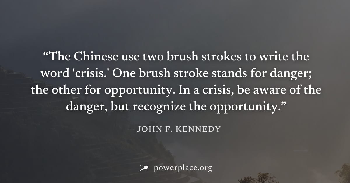 "The Chinese use two brush strokes to write the word 'crisis.' One brush stroke stands for danger; the other for opportunity. In a crisis, be aware of the danger, but recognize the opportunity." — Joh