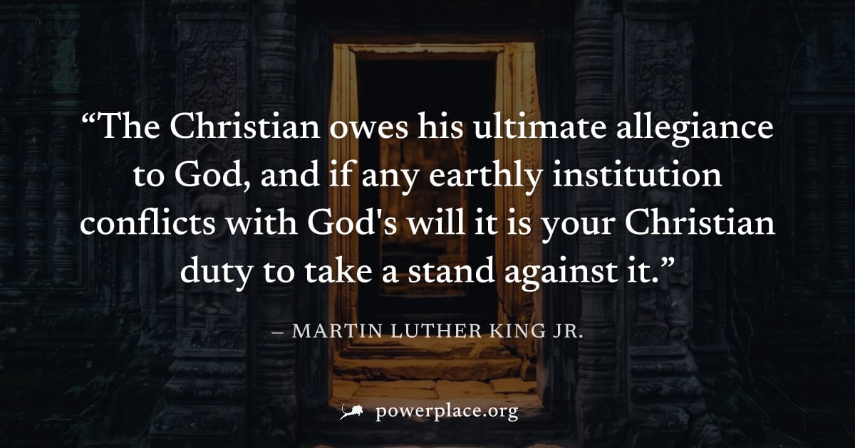 "The Christian owes his ultimate allegiance to God, and if any earthly institution conflicts with God's will it is your Christian duty to take a stand against it." — Martin Luther King Jr.