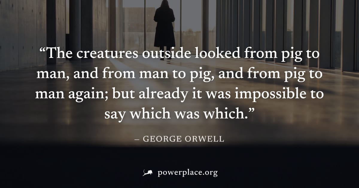 "The creatures outside looked from pig to man, and from man to pig, and from pig to man again; but already it was impossible to say which was which." — George Orwell