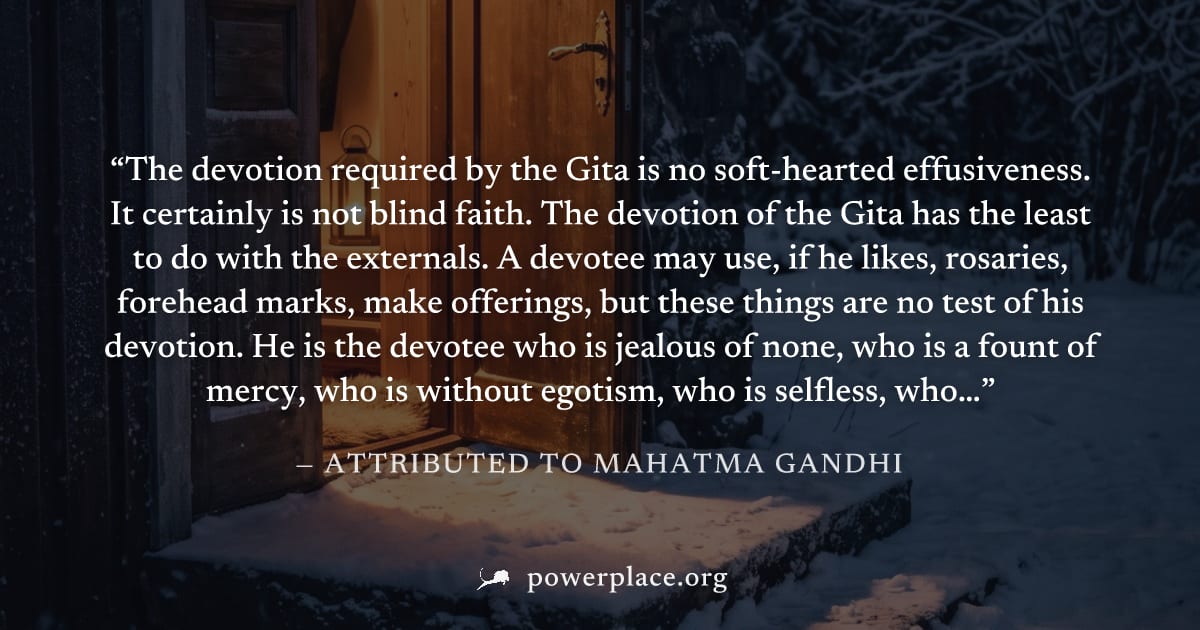 "The devotion required by the Gita is no soft-hearted effusiveness. It certainly is not blind faith. The devotion of the Gita has the least to do with the externals. A devotee may use, if he likes, ro