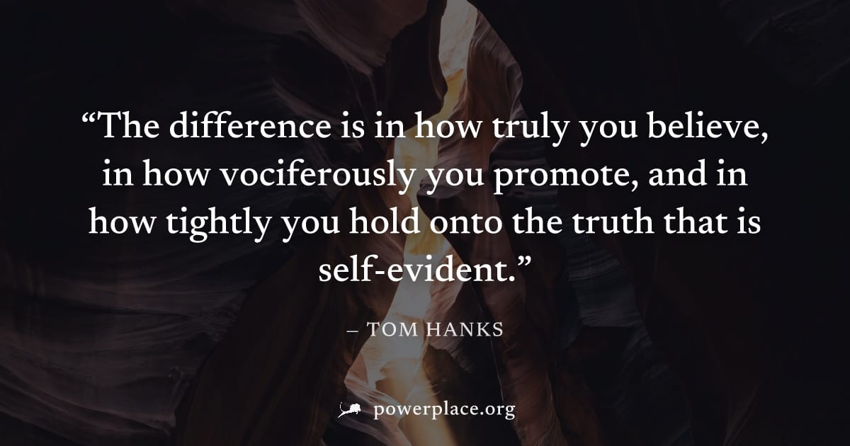"The difference is in how truly you believe, in how vociferously you promote, and in how tightly you hold onto the truth that is self-evident." — Tom Hanks