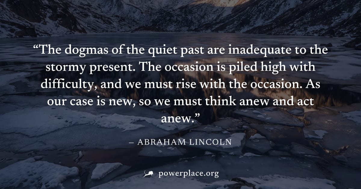 "The dogmas of the quiet past are inadequate to the stormy present. The occasion is piled high with difficulty, and we must rise with the occasion. As our case is new, so we must think anew and act an