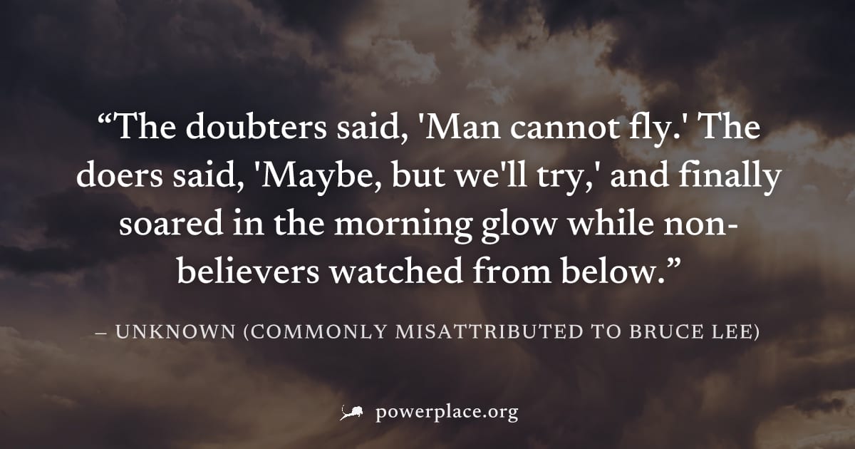 "The doubters said, 'Man cannot fly.' The doers said, 'Maybe, but we'll try,' and finally soared in the morning glow while non-believers watched from below." — Unknown (commonly misattributed to Bruce