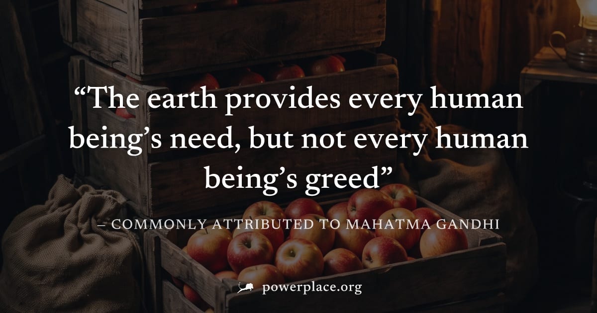 "The earth provides every human being’s need, but not every human being’s greed" — Commonly attributed to Mahatma Gandhi